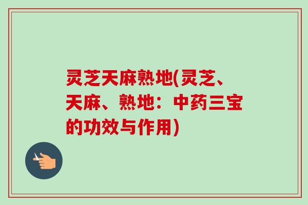 灵芝天麻熟地(灵芝、天麻、熟地:三宝的功效与作用) 灵芝天麻熟地(灵芝、天麻、熟地:三宝的功效与作用)