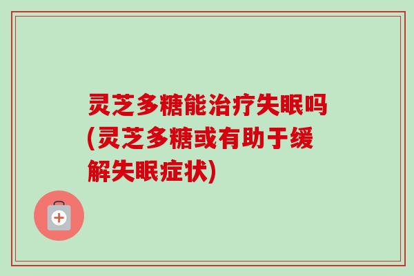 灵芝多糖能治疗失眠吗(灵芝多糖或有助于缓解失眠症状)