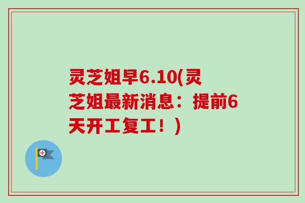 灵芝姐早6.10(灵芝姐最新消息：提前6天开工复工！)