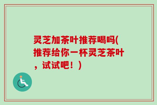 灵芝加茶叶推荐喝吗(推荐给你一杯灵芝茶叶，试试吧！)