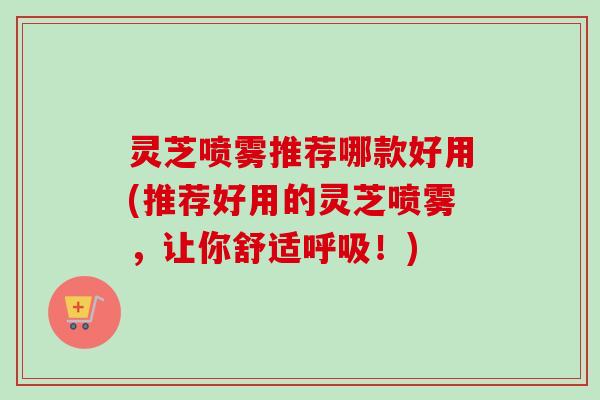 灵芝喷雾推荐哪款好用(推荐好用的灵芝喷雾，让你舒适呼吸！)