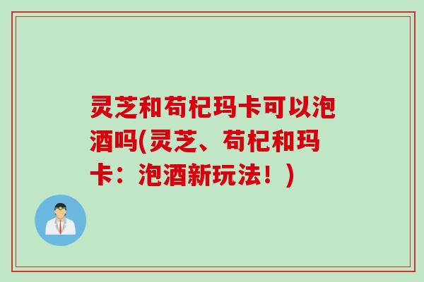 灵芝和苟杞玛卡可以泡酒吗(灵芝、苟杞和玛卡：泡酒新玩法！)