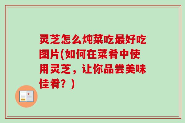 灵芝怎么炖菜吃最好吃图片(如何在菜肴中使用灵芝，让你品尝美味佳肴？)