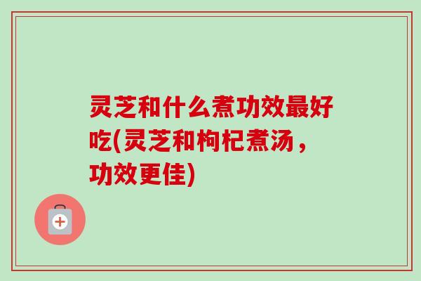 灵芝和什么煮功效最好吃(灵芝和枸杞煮汤，功效更佳)