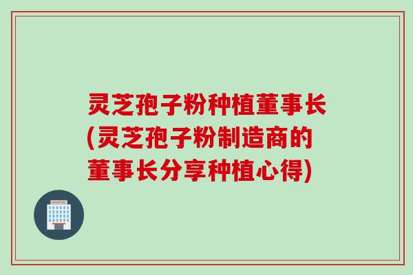 灵芝孢子粉种植董事长(灵芝孢子粉制造商的董事长分享种植心得)