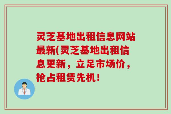 灵芝基地出租信息网站最新(灵芝基地出租信息更新，立足市场价，抢占租赁先机！