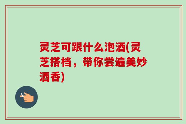 灵芝可跟什么泡酒(灵芝搭档，带你尝遍美妙酒香)
