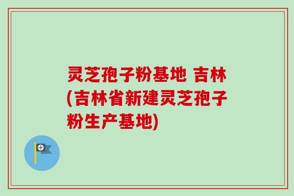 灵芝孢子粉基地 吉林(吉林省新建灵芝孢子粉生产基地) 灵芝孢子粉基地 吉林(吉林省新建灵芝孢子粉生产基地)