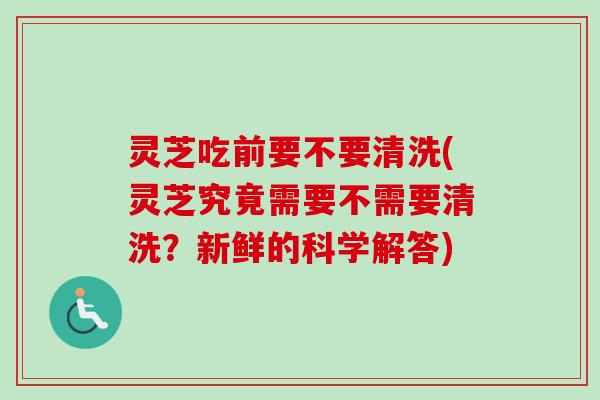 灵芝吃前要不要清洗(灵芝究竟需要不需要清洗？新鲜的科学解答)