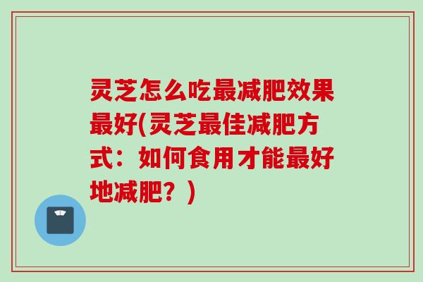 灵芝怎么吃最减肥效果最好(灵芝最佳减肥方式：如何食用才能最好地减肥？)