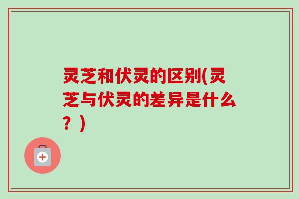 灵芝和伏灵的区别(灵芝与伏灵的差异是什么？)