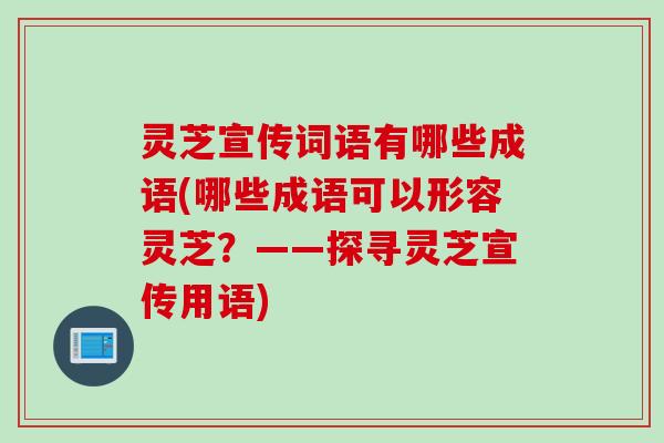灵芝宣传词语有哪些成语(哪些成语可以形容灵芝？——探寻灵芝宣传用语)