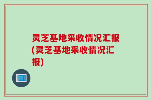 灵芝基地采收情况汇报(灵芝基地采收情况汇报)