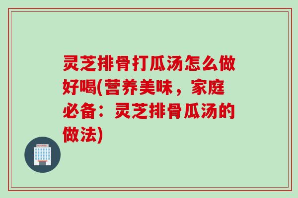 灵芝排骨打瓜汤怎么做好喝(营养美味，家庭必备：灵芝排骨瓜汤的做法)