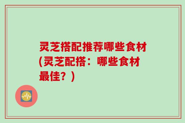 灵芝搭配推荐哪些食材(灵芝配搭：哪些食材最佳？)