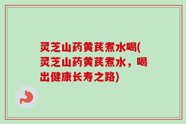 灵芝山药黄芪煮水喝(灵芝山药黄芪煮水，喝出健康长寿之路)