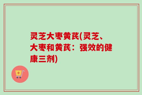 灵芝大枣黄芪(灵芝、大枣和黄芪：强效的健康三剂)