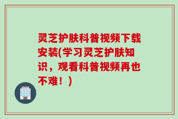 灵芝护肤科普视频下载安装(学习灵芝护肤知识，观看科普视频再也不难！)