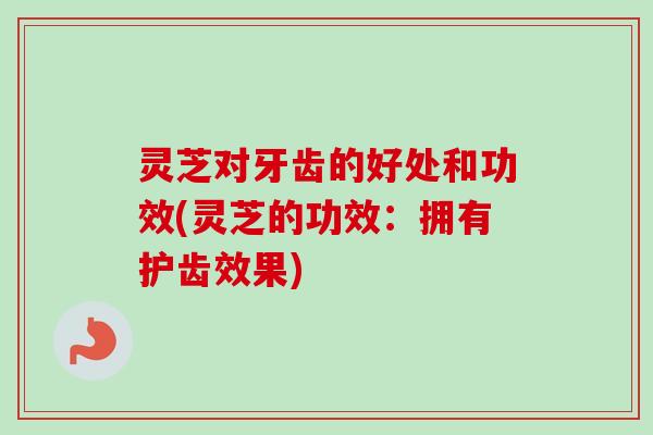 灵芝对牙齿的好处和功效(灵芝的功效：拥有护齿效果)