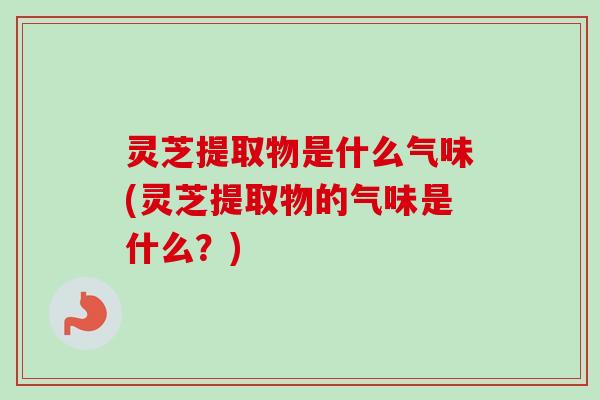 灵芝提取物是什么气味(灵芝提取物的气味是什么？)