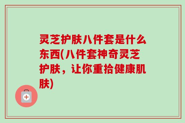 灵芝护肤八件套是什么东西(八件套神奇灵芝护肤，让你重拾健康肌肤)