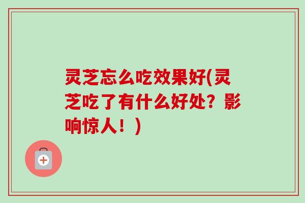 灵芝忘么吃效果好(灵芝吃了有什么好处？影响惊人！)