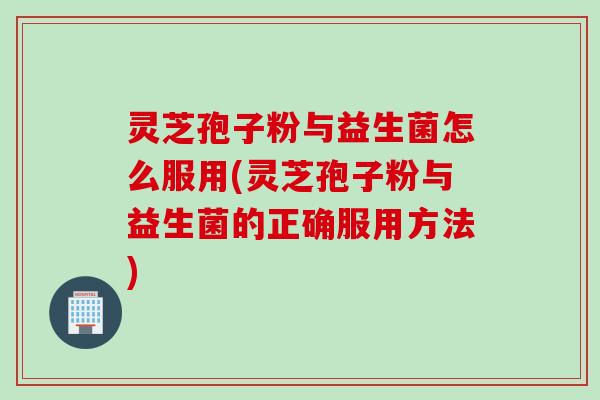 灵芝孢子粉与益生菌怎么服用(灵芝孢子粉与益生菌的正确服用方法)