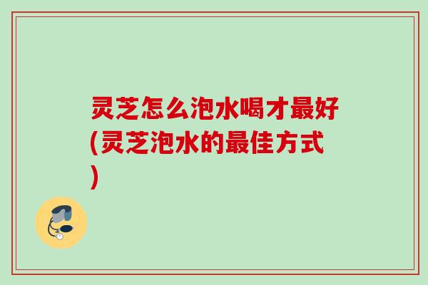 灵芝怎么泡水喝才最好(灵芝泡水的最佳方式)