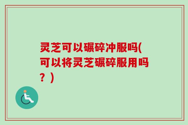 灵芝可以碾碎冲服吗(可以将灵芝碾碎服用吗？)