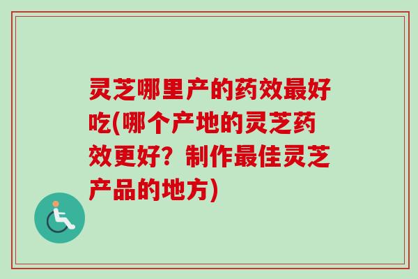 灵芝哪里产的药效最好吃(哪个产地的灵芝药效更好？制作最佳灵芝产品的地方)