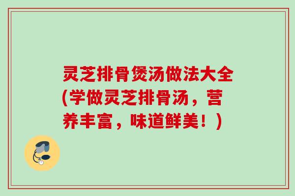 灵芝排骨煲汤做法大全(学做灵芝排骨汤，营养丰富，味道鲜美！)