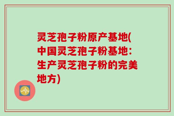 灵芝孢子粉原产基地(中国灵芝孢子粉基地：生产灵芝孢子粉的完美地方)