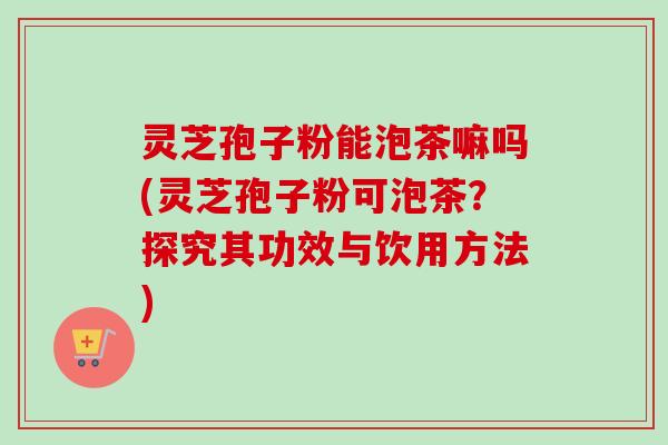 灵芝孢子粉能泡茶嘛吗(灵芝孢子粉可泡茶？探究其功效与饮用方法)