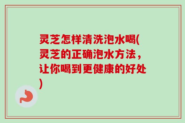 灵芝怎样清洗泡水喝(灵芝的正确泡水方法，让你喝到更健康的好处)