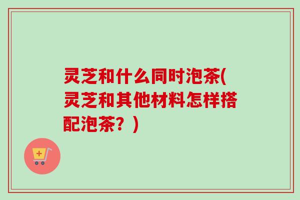 灵芝和什么同时泡茶(灵芝和其他材料怎样搭配泡茶？)