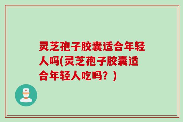 灵芝孢子胶囊适合年轻人吗(灵芝孢子胶囊适合年轻人吃吗？)