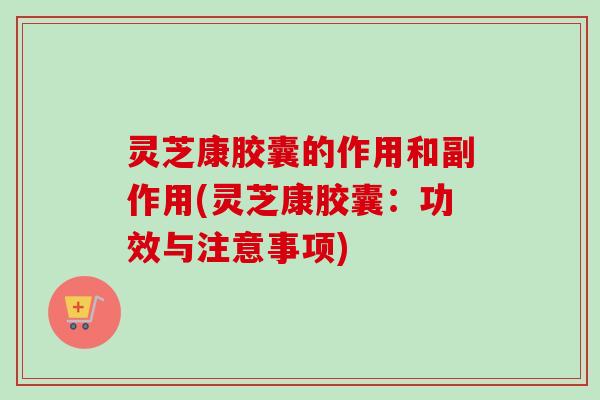 灵芝康胶囊的作用和副作用(灵芝康胶囊：功效与注意事项)