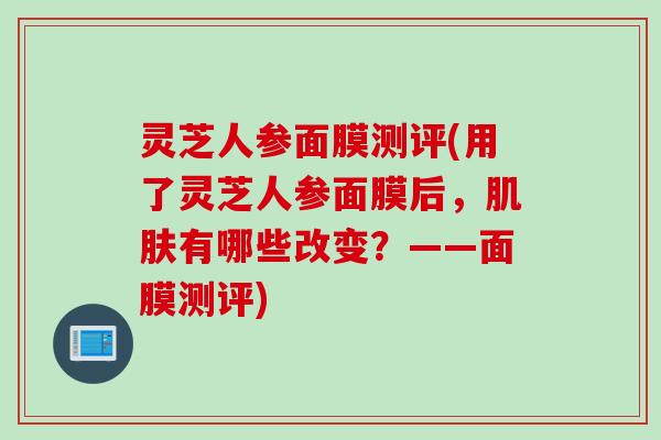 灵芝人参面膜测评(用了灵芝人参面膜后，肌肤有哪些改变？——面膜测评)
