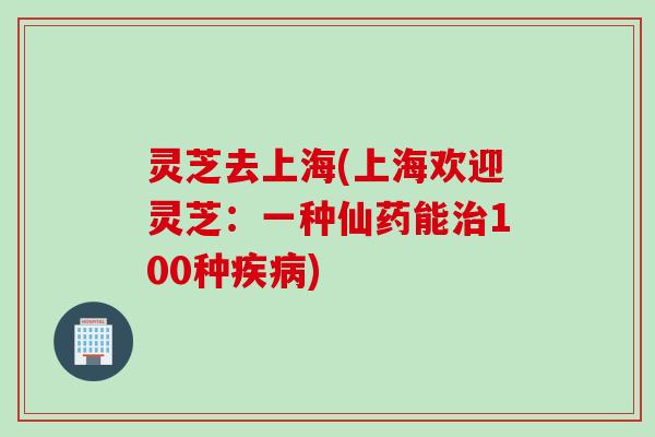 灵芝去上海(上海欢迎灵芝：一种仙药能治100种疾病)