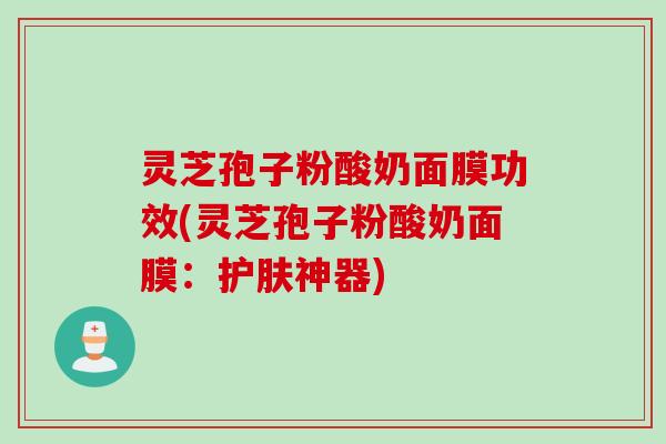 灵芝孢子粉酸奶面膜功效(灵芝孢子粉酸奶面膜：护肤神器)