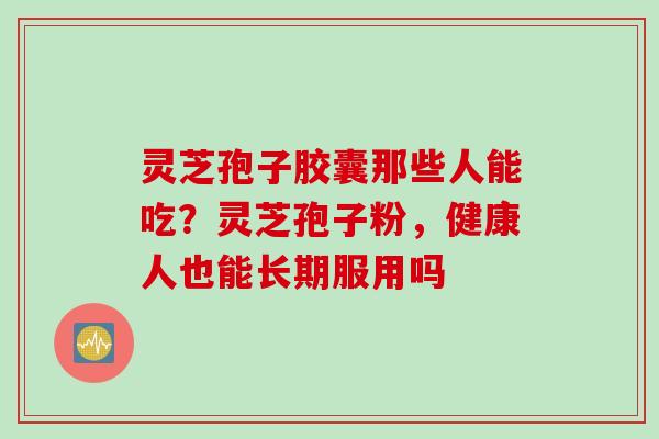 灵芝孢子胶囊那些人能吃？灵芝孢子粉，健康人也能长期服用吗
