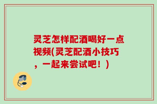灵芝怎样配酒喝好一点视频(灵芝配酒小技巧，一起来尝试吧！)