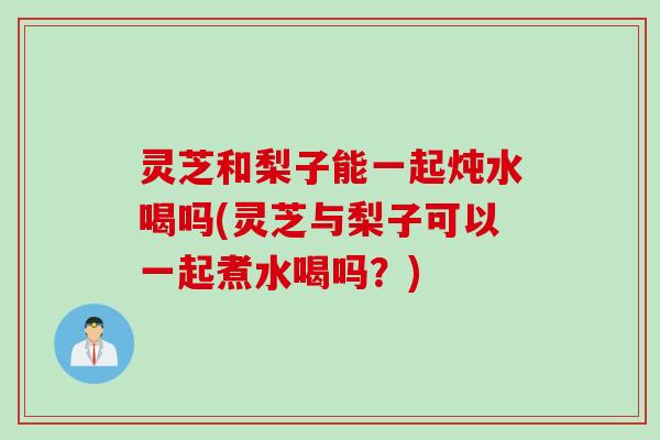 灵芝和梨子能一起炖水喝吗(灵芝与梨子可以一起煮水喝吗？)