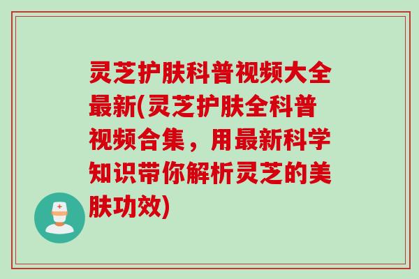 灵芝护肤科普视频大全最新(灵芝护肤全科普视频合集，用最新科学知识带你解析灵芝的美肤功效)