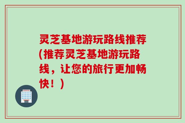 灵芝基地游玩路线推荐(推荐灵芝基地游玩路线，让您的旅行更加畅快！)