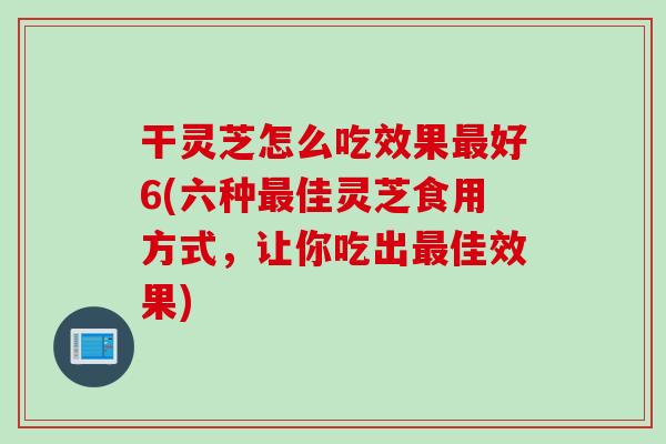 干灵芝怎么吃效果最好6(六种最佳灵芝食用方式，让你吃出最佳效果)
