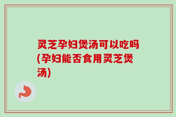 灵芝孕妇煲汤可以吃吗(孕妇能否食用灵芝煲汤)