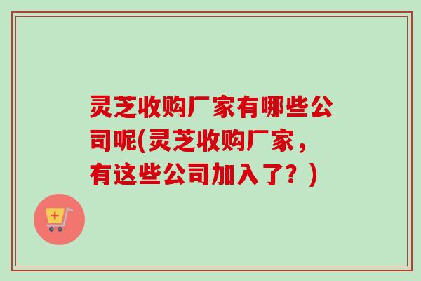 灵芝收购厂家有哪些公司呢(灵芝收购厂家，有这些公司加入了？)