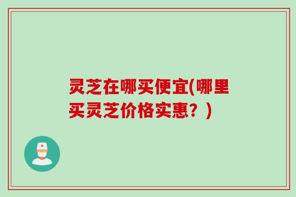 灵芝在哪买便宜(哪里买灵芝价格实惠?) 灵芝在哪买便宜(哪里买灵芝价格实惠?)