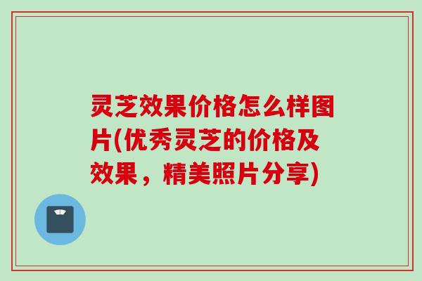 灵芝效果价格怎么样图片(优秀灵芝的价格及效果，精美照片分享)